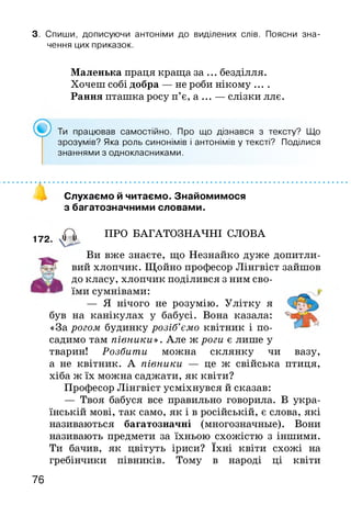 3. Спиши, дописуючи антоніми до виділених слів. Поясни зна­
чення цих приказок.
Маленька праця краща за ... безділля.
Хочеш собі добра — не роби нікому ....
Рання пташка росу п’є, а ... — слізки ллє.
Ти працював самостійно. Про що дізнався з тексту? Що
зрозумів? Яка роль синонімів і антонімів у тексті? Поділися
знаннями з однокласниками.
172.
Слухаємо й читаємо. Знайомимося
з багатозначними словами.
<0, ПРО БАГАТОЗНАЧНІ СЛОВА
Ви вже знаєте, що Незнайко дуже допитли­
вий хлопчик. Щойно професор Лінгвіст зайшов
до класу, хлопчик поділився з ним сво­
їми сумнівами:
— Я нічого не розумію. Улітку я
був на канікулах у бабусі. Вона казала:
«За рогом будинку розіб’ємо квітник і по­
садимо там півники». Але ж роги є лише у
тварин! Розбити можна склянку чи вазу,
а не квітник. А півники — це ж свійська птиця,
хіба ж їх можна саджати, як квіти?
Професор Лінгвіст усміхнувся й сказав:
— Твоя бабуся все правильно говорила. В укра­
їнській мові, так само, як і в російській, є слова, які
називаються багатозначні (многозначные). Вони
називають предмети за їхньою схожістю з іншими.
Ти бачив, як цвітуть іриси? їхні квіти схожі на
гребінчики півників. Тому в народі ці квіти
76
 