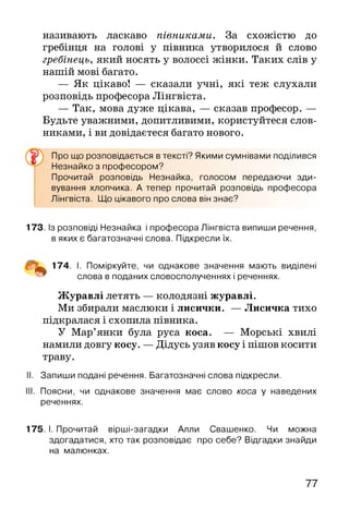 називають ласкаво півниками. За схожістю до
гребінця на голові у півника утворилося й слово
гребінець, який носять у волоссі жінки. Таких слів у
нашій мові багато.
— Як цікаво! — сказали учні, які теж слухали
розповідь професора Лінгвіста.
— Так, мова дуже цікава, — сказав професор. —
Будьте уважними, допитливими, користуйтеся слов­
никами, і ви довідаєтеся багато нового.
^ Про що розповідається в тексті? Якими сумнівами поділився
Незнайко з професором?
Прочитай розповідь Незнайка, голосом передаючи зди­
вування хлопчика. А тепер прочитай розповідь професора
Лінгвіста. Що цікавого про слова він знає?
173. Із розповіді Незнайка і професора Лінгвіста випиши речення,
в яких є багатозначні слова. Підкресли їх.
^ 174. І. Поміркуйте, чи однакове значення мають виділені
слова в поданих словосполученнях і реченнях.
Журавлі летять — колодязні журавлі.
Ми збирали маслюки і лисички. — Лисичка тихо
підкралася і схопила півника.
У Мар’янки була руса коса. — Морські хвилі
намили довгу косу. — Дідусь узяв косу і пішов косити
траву.
. Запиши подані речення. Багатозначні слова підкресли.
. Поясни, чи однакове значення має слово коса у наведених
реченнях.
175. І. Прочитай вірші-загадки Алли Свашенко. Чи можна
здогадатися, хто так розповідає про себе? Відгадки знайди
на малюнках.
77
 