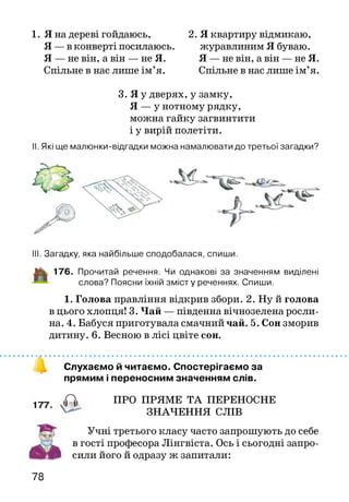 1. Я на дереві гойдаюсь,
Я —в конверті посилаюсь.
Я — не він, а він — не Я.
Спільне в нас лише ім’я.
2. Я квартиру відмикаю,
журавлиним Я буваю.
Я — не він, а він — не Я.
Спільне в нас лише ім’я.
3. Я у дверях, у замку,
Я — у нотному рядку,
можна гайку загвинтити
і у вирій полетіти.
Які ще мал юнки-відгадки можна намалювати до третьої загадки?
III. Загадку, яка найбільше сподобалася, спиши.
J|k 176. Прочитай речення. Чи однакові за значенням виділені
слова? Поясни їхній зм істу реченнях. Спиши.
1. Голова правління відкрив збори. 2. Ну й голова
в цього хлопця! 3. Чай — південна вічнозелена росли­
на. 4. Бабуся приготувала смачний чай. 5. Сон зморив
дитину. 6. Весною в лісі цвіте сон.
Слухаємо й читаємо. Спостерігаємо за
прямим і переносним значенням слів.
ПРО ПРЯМЕ ТА ПЕРЕНОСНЕ
ЗНАЧЕННЯ СЛІВ
Учні третього класу часто запрошують до себе
в гості професора Лінгвіста. Ось і сьогодні запро­
сили його й одразу ж запитали:
78
 