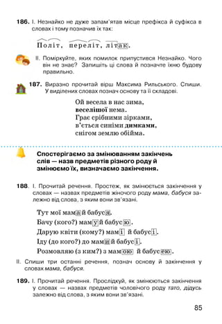 186. І. Незнайко не дуже запам’ятав місце префікса й суфікса в
словах і тому позначив їх так:
П о л іт , п е р е л і т , л іт |ак|.
II. Поміркуйте, яких помилок припустився Незнайко. Чого
він не знає? Запишіть ці слова й позначте їхню будову
правильно.
187. Виразно прочитай вірш Максима Рильського. Спиши.
У виділених словах познач основу та її складові.
Ой весела в нас зима,
веселішої нема.
Грає срібними зірками,
в’ється синіми димками,
снігом землю обійма.
Спостерігаємо за змінюванням закінчень
слів — назв предметів різного роду й
змінюємо їх, визначаємо закінчення.
188. І. Прочитай речення. Простеж, як змінюється закінчення у
словах — назвах предметів жіночого роду мама, бабуся за­
лежно від слова, з яким вони зв’язані.
Тут мої мам[а]й бабусЩ.
Бачу (кого?) мам[у]й бабус[їо].
Дарую квіти (кому?) мамЩ й бабус[Т].
Іду (до кого?) до мамЩй бабусЩ.
Розмовляю (з ким?) з мам|ою| й бабус[еїо].
II. Спиши три останні речення, познач основу й закінчення у
словах мама, бабуся.
189. І. Прочитай речення. Прослідкуй, як змінюються закінчення
у словах — назвах предметів чоловічого роду тато, дідусь
залежно від слова, з яким вони зв’язані.
85
 