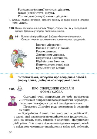 Розмовляю (з ким?) з татом, дідусем.
Вітаю (кого?) тата, дідуся.
Розповідаю (кому?) татові, дідусеві.
II. Спиши подані речення, познач основу й закінчення в словах
тато, дідусь.
190. Зміни закінчення в словах Петро, Олесь так, яку попередній
вправі. Запиши утворені сполучення слів.
191. Прочитай вірш Вікторії Забави «Іжачок-лісовичок».
Спиши, познач закінчення в словах-назвах предметів.
їжачок-лісовичок
Вислав ліжко з гілочок,
Росою умився,
Листячком укрився.
Скрутився калачиком,
Щоб його не бачили.
Йому сняться теплі сни —
Буде спати до весни!
Читаємо текст, міркуємо про споріднені слова й
форму слова, добираємо споріднені слова.
192. X I ПРО СПОРІДНЕНІ СЛОВА Й
ФОРМУ СЛОВА
Сьогодні учні запросили до себе професора
Лінгвіста й попросили його допомогти їм розібра­
тися, що таке форма слова і споріднені слова.
Професор Лінгвіст радо погодився й розповів
їм таке:
— В українській мові, так само, як і в російській,
є слова, які називаються спорідненими (родственны­
ми), бо мають щось спільне в значенні. Наприклад:
рід і рідня. Часто це спільне закладено в корені, який
є спільною частиною споріднених слів: рід, родовий,
86
 