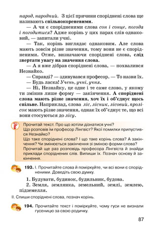 народ, народний. З цієї причини споріднені слова ще
називають спільнокореневими.
— А чи є спорідненими слова сон і сонце, погода
і погодитися? Адже корінь у цих парах слів однако­
вий, — запитали учні.
— Так, корінь виглядає однаковим. Але слова
мають зовсім різне значення, тому вони не є спорід­
неними. Отже, визначаючи споріднені слова, слід
звертати увагу на значення слова.
— А я вже дібрав споріднені слова, — похвалився
Незнайко.
— Справді? — здивувався професор. — То назви їх.
— Будь ласка! Учень, учні, учня.
— Ні, Незнайку, це одне і те саме слово, у якому
ти змінив лише форму — закінчення. А споріднені
слова мають різне значення, хоч їх і об’єднує щось
спільне. Наприклад, слова ліс, лісник, лісовий, пролі­
сок мають різне значення, однак їх об’єднує те, що всі
вони стосуються до лісу.
Що розповів їм професор Лінгвіст? Якої помилки припустив­
ся Незнайко?
Що таке споріднені слова? І що таке корінь слова? А закін­
чення? Чи змінюється закінчення зі зміною форми слова?
Прочитай ще раз розповідь професора Лінгвіста й знайди
приклади споріднених слів. Випиши їх. Познач основу й за­
кінчення.
^ 193. І. Прочитайте слова й поміркуйте, чи всі вони є спорід­
неними. Доведіть свою думку.
1. Будувати, будинок, будильник, будова.
2. Земля, землянка, земельний, землі, землею,
підземелля.
II. Спиши споріднені слова, познач корінь.
194. Прочитайте текст і поміркуйте, чому гуси не визнали
Прочитай текст. Про що хотіли дізнатися учні?
гусеницю за свою родичку.
87
 