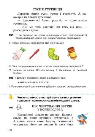 ГУСИ Й ГУСЕНИЦЯ
Дорогою йшли гуси, гусак і гусенята. А на­
зустріч їм повзла гусениця.
— Здоровенькі були, родичі, — привіталася
гусениця.
— Які ми тобі родичі? Іди геть від нас, —
розсердився гусак.
195. І. Чи зв’язане за своїм значенням слово споріднений зі
словами рідний, рідня, рід, родичі? Доведи свою думку.
II. Назви зображені предмети. Що їх об’єднує?
III. Чи є спорідненими слова — назви намальованих предметів?
IV. Запиши ці слова. Познач основу й закінчення та складові
основи.
196. І. Добери споріднені слова до поданих слів.
Учити, казати, ходити.
II. Познач основу й закінчення в дібраних словах і складові основи.
Читаємо текст, спостерігаємо за чергуванням
голосних і приголосних звуків у корені слова.
197 ПРО ЧЕРГУВАННЯ ЗВУКІВ
У КОРЕНІ СЛОВА
Незнайкові цікаво на уроках. Виявля­
ється, не лише будинки будуються, а
й слова мають свою будову. Учителька
викликала його до дошки й дала таке
88
 