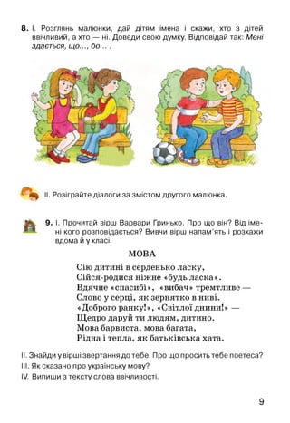 8. І. Розглянь малюнки, дай дітям імена і скажи, хто з дітей
ввічливий, а хто — ні. Доведи свою думку. Відповідай так: Мені
здається, що..., бо... .
‘ II. Розіграйте діалоги за змістом другого малюнка.
|% 9. І. Прочитай вірш Варвари Гринько. Про що він? Від іме­
ні кого розповідається? Вивчи вірш напам’ять і розкажи
вдома й у класі.
МОВА
Сію дитині в серденько ласку,
Сійся-родися ніжне «будь ласка».
Вдячне «спасибі», «вибач» тремтливе —
Слово у серці, як зернятко в ниві.
«Доброго ранку!», «Світлої днини!» —
Щедро даруй ти людям, дитино.
Мова барвиста, мова багата,
Рідна і тепла, як батьківська хата.
II. Знайди у вірші звертання до тебе. Про що просить тебе поетеса?
III. Як сказано про українську мову?
IV. Випиши з тексту слова ввічливості.
9
 