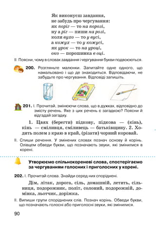 Як виконуєш завдання,
не забудь про чергування:
як поріг — то на порозі,
ну а ріг — пиши на розі,
коли вухо — то у вусі,
а кожух — то у кожусі,
як урок — то на уроці,
око — порошинка в оці.
. Поясни, чому в словах завдання і чергування букви подвоюються.
^ 200. Розгляньте малюнки. Запитайте одне одного, що
намальовано і що де знаходиться. Відповідаючи, не
забудьте про чергування. Відповіді запишіть.
201. І. Прочитай, змінюючи слова, що в дужках, відповідно до
змісту речень. Яке з цих речень є загадкою? Поясни й
відгадай загадку.
1. Цвях (берегти) підкову, підкова — (кінь),
кінь — сміливця, сміливець — батьківщину. 2. Хо­
дить полем з краю в край, (різати) чорний коровай.
II. Спиши речення. У змінених словах познач основу й корінь.
Олівцем обведи букви, що позначають звуки, які змінилися в
корені.
**0**........................ *....................................................
Утворюємо спільнокореневі слова, спостерігаємо
за чергуванням голосних і приголосних у корені.
202. І. Прочитай слова. Знайди серед них споріднені.
Дім, літак, дорога, сіль, домашній, летить, сіль-
ниця, подорожник, політ, солоний, подорожній, до­
мівка, льотчик, доріжка.
II. Випиши групи споріднених слів. Познач корінь. Обведи букви,
що позначають голосні або приголосні звуки, які змінилися.
90
 