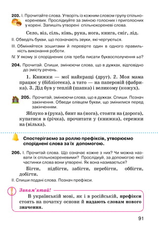 203. І. Прочитайте слова. Утворіть із кожним словом групу спільно-
кореневих. Прослідкуйте за зміною голосних і приголосних
у корені. Запишіть утворені спільнокореневі слова.
Село, віз, сіль, кінь, рука, нога, книга, сніг, лід.
II. Обведіть букви, що позначають звуки, які чергуються.
III. Обміняйтеся зошитами й перевірте один в одного правиль­
ність виконання роботи.
IV. У якому зі споріднених слів треба писати буквосполучення ьо?
204. Прочитай. Спиши, змінюючи слова, що в дужках, відповідно
до змісту речень.
1. Книжки — мої найкращі (друг). 2. Моя мама
працює у (бібліотека), а тато — на паперовій (фабри­
ка). 3. Дід був у теплій (шапка) і великому (кожух).
205. Прочитай, змінюючи слова, що в дужках. Спиши. Познач
закінчення. Обведи олівцем букви, що змінилися перед
закінченням.
Яблуко в (рука), бинт на (нога), стояти на (дорога),
купатися в (річка), прочитати у (книжка), сережки
на (вільха).
Спостерігаємо за роллю префіксів, утворюємо
споріднені слова за їх допомогою.
206. І. Прочитай слова. Що означає кожне з них? Чи можна наз­
вати їх спільнокореневими? Прослідкуй, за допомогою якої
частинки слова вони утворені. Як вона називається?
Бігти, підбігти, забігти, перебігти, оббігти,
добігти.
II. Спиши подані слова. Познач префікси.
у ) Запам’ятай! ---------------------------------------------------------^
В українській мові, як і в російській, префікси
стоять на початку основи й надають словам нового
значення.
91
 