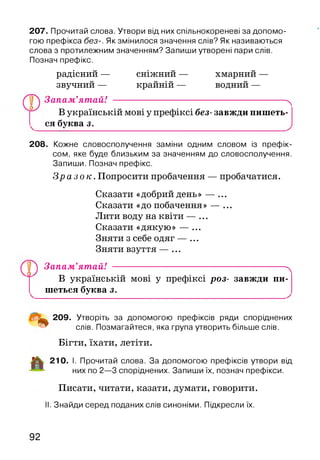 207. Прочитай слова. Утвори від них спільнокореневі за допомо­
гою префікса без-. Як змінилося значення слів? Як називаються
слова з протилежним значенням? Запиши утворені пари слів.
Познач префікс.
радісний — сніжний — хмарний —
звучний — крайній — водний —
Запам’ятай! ---------------------------------------------------- ^
В українській мові у префіксі без- завжди пишеть-
ся буква з.______________________________________ .
208. Кожне словосполучення заміни одним словом із префік­
сом, яке буде близьким за значенням до словосполучення.
Запиши. Познач префікс.
З р а з о к . Попросити пробачення — пробачатися.
Сказати «добрий день» — ...
Сказати «до побачення» — ...
Лити воду на квіти — ...
Сказати «дякую» — ...
Зняти з себе одяг — ...
Зняти взуття — ...
Запам’ятай! --------------------------- ------------------------- ^
В українській мові у префіксі роз- завжди пи­
шеться буква з.
209. Утворіть за допомогою префіксів ряди споріднених
слів. Позмагайтеся, яка група утворить більше слів.
Бігти, їхати, летіти.
210. І. Прочитай слова. За допомогою префіксів утвори від
них по 2—3 споріднених. Запиши їх, познач префікси.
Писати, читати, казати, думати, говорити.
II. Знайди серед поданих слів синоніми. Підкресли їх.
. о .
92
 