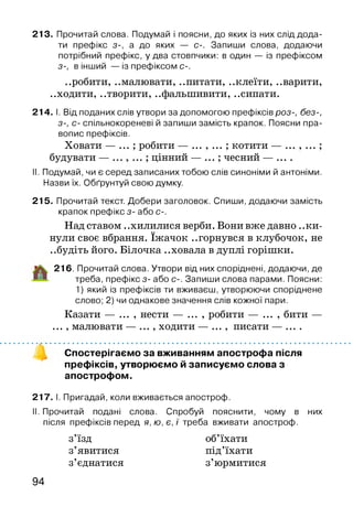 213. Прочитай слова. Подумай і поясни, до яких із них слід дода­
ти префікс з-, а до яких — с-. Запиши слова, додаючи
потрібний префікс, у два стовпчики: в один — із префіксом
з-, в інший — із префіксом С-.
..робити, ..малювати, ..питати, ..клеїти, ..варити,
..ходити, ..творити, ..фальшивити, ..сипати.
214. І. Від поданих слів утвори за допомогою префіксів роз-, без-,
з-, с- спільнокореневі й запиши замість крапок. Поясни пра­
вопис префіксів.
Ховати — ... ; робити — ... , ... ; котити — ... , ... ;
будувати — цінний — ... ; чесний — ....
II. Подумай, чи є серед записаних тобою слів синоніми й антоніми.
Назви їх. Обґрунтуй свою думку.
215. Прочитай текст. Добери заголовок. Спиши, додаючи замість
крапок префікс з- або с-.
Над ставом ..хилилися верби. Вони вже давно ..ки­
нули своє вбрання. їжачок ..горнувся в клубочок, не
..будіть його. Білочка ..ховала в дуплі горішки.
216. Прочитай слова. Утвори від них споріднені, додаючи, де
треба, префікс з- або с-. Запиши слова парами. Поясни:
1) який із префіксів ти вживаєш, утворюючи споріднене
слово; 2) чи однакове значення слів кожної пари.
Казати — ... , нести — ... , робити — ... , бити —
... , малювати — ... , ходити — ... , писати — ....
Спостерігаємо за вживанням апострофа після
префіксів, утворюємо й записуємо слова з
апострофом.
217. І. Пригадай, коли вживається апостроф.
II. Прочитай подані слова. Спробуй пояснити, чому в них
після префіксів перед я, ю, є, ї треба вживати апостроф.
з’їзд об’їхати
з’явитися під’їхати
з’єднатися з’юрмитися
94
 