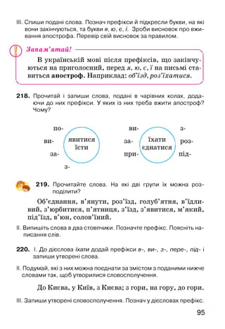 III. Спиши подані слова. Познач префікси й підкресли букви, на які
вони закінчуються, та букви я, ю, є, ї. Зроби висновок про вжи­
вання апострофа. Перевір свій висновок за правилом.
Запам’ятай!
В українській мові після префіксів, що закінчу­
ються на приголосний, перед я, ю, є, ї на письмі ста­
виться апостроф. Наприклад: об’їзд,роз’їхатися.
218. Прочитай і запиши слова, подані в чарівних колах, дода­
ючи до них префікси. У яких із них треба вжити апостроф?
Чому?
по- ^ --------- ви- 3-
ВИ- 1 явитися за- і( їхати і Р03
їсти ієднатися
за- V J при- ПІД-
3-
^ 219. Прочитайте слова. На які дві групи їх можна роз­
поділити?
Об’єднання, в’янути, роз’їзд, голуб’ятня, в’їдли­
вий, з’юрбитися, п’ятниця, з’їзд, з’явитися, м’який,
під’їзд, в’юн, солов’їний.
II. Випишіть слова в два стовпчики. Позначте префікс. Поясніть на­
писання слів.
220. І. До дієслова їхати додай префікси в-, ви-, з-, пере-, під- і
запиши утворені слова.
II. Подумай, які з них можна поєднати за змістом з поданими нижче
словами так, щоб утворилися словосполучення.
До Києва, у Київ, з Києва; з гори, на гору, до гори.
III. Запиши утворені словосполучення. Познач у дієсловах префікс.
 
