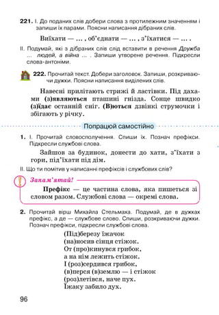221. І. До поданих слів добери слова з протилежним значенням і
запиши їх парами. Поясни написання дібраних слів.
Виїхати — , об’єднати — ... , з’їхатися — ....
II. Подумай, які з дібраних слів слід вставити в речення Дружба
... людей, а війна ... . Запиши утворене речення. Підкресли
слова-антоніми.
222. Прочитай текст. Добери заголовок. Запиши, розкриваю­
чи дужки. Поясни написання виділених слів.
Навесні прилітають стрижі й ластівки. Під даха­
ми (з)являються пташині гнізда. Сонце швидко
(з)їдає останній сніг. (В)ються дзвінкі струмочки і
збігають у річку.
.............................. Попрацюй самостійно.........................
І. Прочитай словосполучення. Спиши їх. Познач префікси.
Підкресли службові слова.
Зайшов за будинок, донести до хати, з’їхати з
гори, під’їхати під дім.
Що ти помітив у написанні префіксів і службових слів?
Запам’ятай! -------------------------------------------------------- ^
Префікс — це частина слова, яка пишеться зі
словом разом. Службові слова — окремі слова.
_______________________________________________________________________ ^
2. Прочитай вірш Михайла Стельмаха. Подумай, де в дужках
префікс, а де — службове слово. Спиши, розкриваючи дужки.
Познач префікси, підкресли службові слова.
(Під)березу їжачок
(на)носив сінця стіжок.
От (про)кинувся грибок,
а на нім лежить стіжок.
І (роз)сердився грибок,
(в)перся (в)землю — і стіжок
(роз)летівся, наче пух.
їжаку забило дух.
96
 