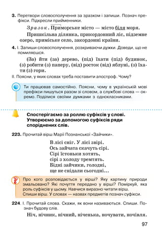 3. Перетвори словосполучення за зразком і запиши. Познач пре­
фікси. Підкресли прийменники.
З р а з о к . Приморське місто — місто біля моря.
Пришкільна ділянка, прикордонний ліс, підземне
озеро, приміське село, закордонні країни.
4. І. Запиши словосполучення, розкриваючи дужки. Доведи, що не
помиляєшся.
(За) йти (за) дерево, (під) їхати (під) будинок,
(з) робити (з) паперу, (від) росток (від) яблуні, (з) їха­
ти (з) гори.
II. Поясни, у яких словах треба поставити апостроф. Чому?
Ти працював самостійно. Поясни, чому в українській мові
префікси пишуться разом зі словом, а службові слова — ок­
ремо. Поділися своїми думками з однокласниками.
Спостерігаємо за роллю суфіксів у слові.
Утворюємо за допомогою суфіксів ряди
споріднених слів.
223. Прочитай вірш Марії Познанської «Зайчики».
В лісі сніг. У лісі звірі.
Ось зайчата скачуть сірі.
Сірі їстоньки хотять,
сірі з холоду тремтять.
Бідні зайчики, голодні,
ще не снідали сьогодні...
Про кого розповідається у вірші? Яку картину природи
змальовано? Які почуття передано у вірші? Поміркуй, яка
роль суфіксів у цьому. Навчися виразно читати вірш.
Спиши вірш. У словах — назвах предметів познач суфікси.
224. І. Прочитай слова. Скажи, як вони називаються. Спиши. По­
знач будову слів.
Ніч, нічник, нічний, ніченька, ночувати, ночівля.
97
 