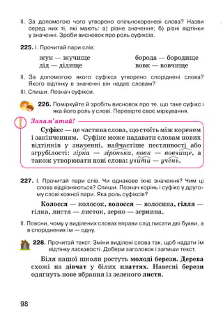 II. За допомогою чого утворено спільнокореневі слова? Назви
серед них ті, які мають: а) різне значення; б) різні відтінки
у значенні. Зроби висновок про роль суфіксів.
225. І. Прочитай пари слів:
жук — жучище борода — бородище
дід — дідище вовк — вовчище
II. За допомогою якого суфікса утворено споріднені слова?
Якого відтінку в значенні він надає словам?
III. Спиши. Познач суфікси.
226. Поміркуйте й зробіть висновок про те, що таке суфікс і
яка його роль у слові. Перевірте своє міркування.
Запам’ятай!
Суфікс —це частина слова, що стоїть між коренем
і закінченням. Суфікс може надавати словам нових
відтінків у значенні, найчастіше пестливості або/ 
згрубілості: зірка — зіронька, вовк — вовчище, а/,
також утворювати нові слова: учити — учень.
227. І. Прочитай пари слів. Чи однакове їхнє значення? Чим ці
слова відрізняються? Спиши. Познач корінь і суф іксу друго­
му слові кожної пари. Яка роль суфіксів?
Колосся — колосок, волосся — волосина, гілля —
гілка, листя — листок, зерно — зернина.
II. Поясни, чому у виділених словах вправи слід писати дві букви, а
в споріднених їм — одну.
228. Прочитай текст. Зміни виділені слова так, щоб надати їм
відтінку ласкавості. Добери заголовок і запиши текст.
Біля нашої школи ростуть молоді берези. Дерева
схожі на дівчат у білих платтях. Навесні берези
одягнуть нове вбрання із зеленого листя.
98
 