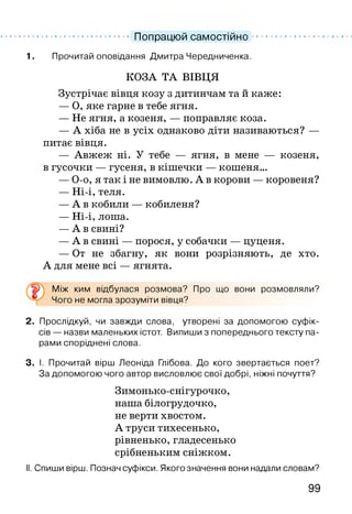 .................................. Попрацюй самостійно ......................
1. Прочитай оповідання Дмитра Чередниченка.
КОЗА ТА ВІВЦЯ
Зустрічає вівця козу з дитинчам та й каже:
— О, яке гарне в тебе ягня.
— Не ягня, а козеня, — поправляє коза.
— А хіба не в усіх однаково діти називаються? —
питає вівця.
— Авжеж ні. У тебе — ягня, в мене — козеня,
в гусочки — гусеня, в кішечки — кошеня...
— О-о, я так і не вимовлю. А в корови — коровеня?
— Ні-і, теля.
— А в кобили — кобиленя?
— Ні-і, лоша.
— А в свині?
— А в свині — порося, у собачки — цуценя.
— От не збагну, як вони розрізняють, де хто.
А для мене всі — ягнята.
Між ким відбулася розмова? Про що вони розмовляли?
Чого не могла зрозуміти вівця?
2. Прослідкуй, чи завжди слова, утворені за допомогою суфік­
сів — назви маленьких істот. Випиши з попереднього тексту па­
рами споріднені слова.
3. І. Прочитай вірш Леоніда Глібова. До кого звертається поет?
За допомогою чого автор висловлює свої добрі, ніжні почуття?
Зимонько-снігурочко,
наша білогрудочко,
не верти хвостом.
А труси тихесенько,
рівненько, гладесенько
срібненьким сніжком.
II. Спиши вірш. Познач суфікси. Якого значення вони надали словам?
99
 