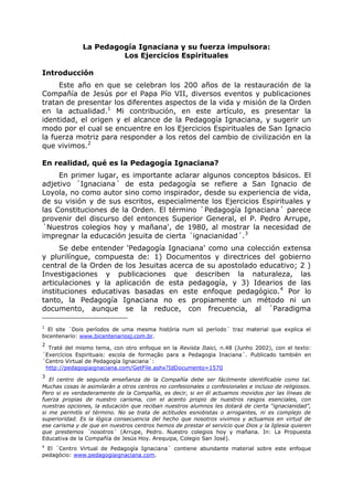 La Pedagogía Ignaciana y su fuerza impulsora:
Los Ejercicios Espirituales
Introducción
Este año en que se celebran los 200 años de la restauración de la
Compañía de Jesús por el Papa Pío VII, diversos eventos y publicaciones
tratan de presentar los diferentes aspectos de la vida y misión de la Orden
en la actualidad.1
Mi contribución, en este artículo, es presentar la
identidad, el origen y el alcance de la Pedagogía Ignaciana, y sugerir un
modo por el cual se encuentre en los Ejercicios Espirituales de San Ignacio
la fuerza motriz para responder a los retos del cambio de civilización en la
que vivimos.2
En realidad, qué es la Pedagogía Ignaciana?
En primer lugar, es importante aclarar algunos conceptos básicos. El
adjetivo ´Ignaciana´ de esta pedagogía se refiere a San Ignacio de
Loyola, no como autor sino como inspirador, desde su experiencia de vida,
de su visión y de sus escritos, especialmente los Ejercicios Espirituales y
las Constituciones de la Orden. El término `Pedagogía Ignaciana´ parece
provenir del discurso del entonces Superior General, el P. Pedro Arrupe,
´Nuestros colegios hoy y mañana', de 1980, al mostrar la necesidad de
impregnar la educación jesuita de cierta ´ignacianidad´.3
Se debe entender 'Pedagogía Ignaciana' como una colección extensa
y plurilíngue, compuesta de: 1) Documentos y directrices del gobierno
central de la Orden de los Jesuitas acerca de su apostolado educativo; 2 )
Investigaciones y publicaciones que describen la naturaleza, las
articulaciones y la aplicación de esta pedagogía, y 3) Idearios de las
instituciones educativas basadas en este enfoque pedagógico.4
Por lo
tanto, la Pedagogía Ignaciana no es propiamente un método ni un
documento, aunque se la reduce, con frecuencia, al ´Paradigma
1
El site ´Dois períodos de uma mesma história num só período´ traz material que explica el
bicentenario: www.bicentenariosj.com.br.
2
Traté del mismo tema, con otro enfoque en la Revista Itaici, n.48 (Junho 2002), con el texto:
´Exercícios Espirituais: escola de formação para a Pedagogia Inaciana´. Publicado también en
´Centro Virtual de Pedagogía Ignaciana´:
http://pedagogiaignaciana.com/GetFile.ashx?IdDocumento=1570
3
El centro de segunda enseñanza de la Compañía debe ser fácilmente identificable como tal.
Muchas cosas le asimilarán a otros centros no confesionales o confesionales e incluso de religiosos.
Pero si es verdaderamente de la Compañía, es decir, si en él actuamos movidos por las líneas de
fuerza propias de nuestro carisma, con el acento propio de nuestros rasgos esenciales, con
nuestras opciones, la educación que reciban nuestros alumnos les dotará de cierta “ignacianidad”,
si me permitís el término. No se trata de actitudes esnobistas o arrogantes, ni es complejo de
superioridad. Es la lógica consecuencia del hecho que nosotros vivimos y actuamos en virtud de
ese carisma y de que en nuestros centros hemos de prestar el servicio que Dios y la Iglesia quieren
que prestemos ´nosotros´ (Arrupe, Pedro. Nuestro colegios hoy y mañana. In: La Propuesta
Educativa de la Compañía de Jesús Hoy. Arequipa, Colegio San José).
4
El ´Centro Virtual de Pedagogía Ignaciana´ contiene abundante material sobre este enfoque
pedagócio: www.pedagogiaignaciana.com.
 