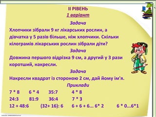 ІІ РІВЕНЬ
1 варіант
Задача
Хлопчики зібрали 9 кг лікарських рослин, а
дівчатка у 5 разів більше, ніж хлопчики. Скільки
кілограмів лікарських рослин зібрали діти?
Задача
Довжина першого відрізка 9 см, а другий у 3 рази
коротший, накресли.
Задача
Накресли квадрат із стороною 2 см, дай йому ім'я.
Приклади
7*8
6*4
35:7
4*8
24:3
81:9
36:4
7*З
12 + 48:6
(32+ 16): 6
6 + 6 + 6... 6* 2
6 * 0...6*1

 