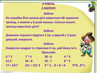 ІІ РІВЕНЬ
1 варіант
Задача
На клумбах біля школи діти виростили 48 червоних
троянд, а жовтих у 6 разів менше. Скільки всього
троянд виростили діти?
Задача
Довжина першого відрізка 3 см, а другий у 3 рази
довший, накресли.
Задача
Накресли квадрат із стороною 4 см, дай йому ім'я.
Приклади
6*3
7*4
30 : 6
4*9
21:3
64 : 8
56 : 7
8*З
17 + 63:7
(51 + 12): 9 8 * 2... 8 + 8 + 8
8*0...8*1

 