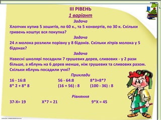 IІІ РІВЕНЬ
1 варіант

Задача
Хлопчик купив 5 зошитів, по 60 к., та 5 конвертів, по 30 к. Скільки
гривень коштує вся покупка?
Задача
24 л молока розлили порівну у 8 бідонів. Скільки літрів молока у 5
бідонах?
Задача
Навесні школярі посадили 7 грушевих дерев, сливових - у 2 рази
більше, а яблунь на 6 дерев менше, ніж грушевих та сливових разом.
Скільки яблунь посадили учні?
Приклади
16 - 16:8
56 - 64:8
8*3+8*7
8* 2 + 8* 8
(16 + 56) : 8
(100 - 36) : 8
37-Х= 19

Х*7 = 21

Рівняння

9*Х = 45

 