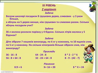IІІ РІВЕНЬ
2 варіант
Задача
Восени школярі посадили 8 грушевих дерев, сливових - у 3 рази
більше,
а яблунь на 5 дерев менше, ніж грушевих та сливових разом. Скільки
яблунь посадили учні?
Задача
36 л молока розлили порівну у 4 бідони. Скільки літрів молока у 5
бідонах?
Задача
Діти зібрали 7 кошиків винограду, по 6 кг у кожному, та 10 ящиків слив,
по 5 кг у кожному. На скільки кілограмів більше зібрали слив, ніж
винограду?
Приклади
36 - 16 : 8
64 - 24 : 8
8*2-2*6
56 : 8 + 64 : 8
32 - 24 + 64 : 8
8 - 9 - (42 - 7)
Х:9 = 6

Рівняння
Х= 16 = 20

8 * Х = 24

 