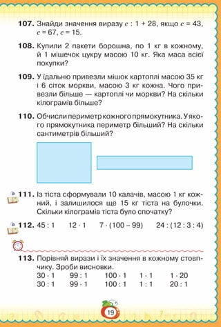 19
107.	Знайди значення виразу с : 1 + 28, якщо с = 43,
c = 67, c = 15.
108.	Купили 2 пакети борошна, по 1 кг в кожному,
й 1 мішечок цукру масою 10 кг. Яка маса всієї
покупки?
109.	У їдальню привезли мішок картоплі масою 35 кг
і 6 сіток моркви, масою 3 кг кожна. Чого при-
везли більше — картоплі чи моркви? На скільки
кілограмів більше?
110.	Обчислипериметркожногопрямокутника.Уяко­
го прямо­кутника периметр більший? На скільки
сантиметрів більший?
111.	Із тіста сформували 10 калачів, масою 1 кг кож-
ний, і залишилося ще 15 кг тіста на булочки.
Скільки кілограмів тіста було спочатку?
112.	45 : 1 12 ∙ 1 7 ∙ (100 – 99) 24 : (12 : 3 : 4)
113.	Порівняй вирази і їх значення в кожному стовп-
чику. Зроби висновки.
30 ∙ 1	 99 : 1	 100 ∙ 1	 1 ∙ 1 1 ∙ 20
30 : 1	 99 ∙ 1	 100 : 1	 1 : 1 20 : 1
 
