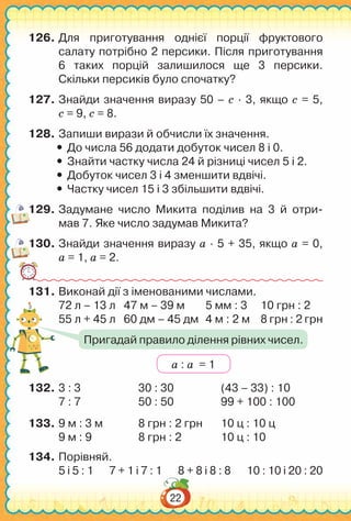 22
126.	Для приготування однієї порції фруктового
салату потрібно 2 персики. Після приготування
6 таких порцій залишилося ще 3 персики.
Скільки персиків було спочатку?
127.	Знайди значення виразу 50 – с ∙ 3, якщо с = 5,
с = 9, с = 8.
128.	Запиши вирази й обчисли їх значення.
yy До числа 56 додати добуток чисел 8 і 0.
yy Знайти частку числа 24 й різниці чисел 5 і 2.
yy Добуток чисел 3 і 4 зменшити вдвічі.
yy Частку чисел 15 і 3 збільшити вдвічі.
129.	Задумане число Микита поділив на 3 й отри­-
мав 7. Яке число задумав Микита?
130.	Знайди значення виразу а ∙ 5 + 35, якщо а = 0,
а = 1, а = 2.
131.	Виконай дії з іменованими числами.
72 л – 13 л	 47 м – 39 м	 5 мм : 3	 10 грн : 2
55 л + 45 л	 60 дм – 45 дм	 4 м : 2 м	 8 грн : 2 грн
132.	3 : 3			 30 : 30		 (43 – 33) : 10
7 : 7			 50 : 50		 99 + 100 : 100
133.	9 м : 3 м		 8 грн : 2 грн	 10 ц : 10 ц
9 м : 9		 8 грн : 2		 10 ц : 10
134.	Порівняй.
5 і 5 : 1 7 + 1 і 7 : 1 8 + 8 і 8 : 8 10 : 10 і 20 : 20
а : а = 1
Пригадай правило ділення рівних чисел.
 