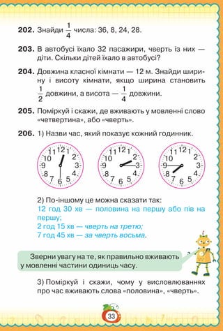 33
202.	Знайди
1
4
числа: 36, 8, 24, 28.
203.	В автобусі їхало 32 пасажири, чверть із них —
діти. Скільки дітей їхало в автобусі?
204.	Довжина класної кімнати — 12 м. Знайди шири-
ну і висоту кімнати, якщо ширина становить
1
2
довжини, а висота —
1
4
довжини.
205.	Поміркуй і скажи, де вживають у мовленні слово
«четвертина», або «чверть».
206.	1) Назви час, який показує кожний годинник.
210
48
39
111
57 6
12
210
48
39
111
57 6
12
210
48
39
111
57 6
12
2) По-іншому це можна сказати так:
12 год 30 хв — половина на першу або пів на
першу;
2 год 15 хв — чверть на третю;
7 год 45 хв — за чверть восьма.
3) Поміркуй і скажи, чому у висловлюваннях
про час вживають слова «половина», «чверть».
Зверни увагу на те, як правильно вживають
у мовленні частини одиниць часу.
 