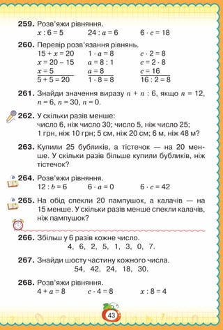 43
259.	Розв’яжи рівняння.
х : 6 = 5		 24 : а = 6		 6 ∙ с = 18
260.	Перевір розв’язання рівнянь.
15 + х = 20	 1 ∙ а = 8		 с ∙ 2 = 8
х = 20 – 15	 а = 8 : 1		 с = 2 ∙ 8
х = 5		 а = 8			 с = 16
5 + 5 = 20		 1 ∙ 8 = 8		 16 : 2 = 8
261.	Знайди значення виразу n + n : 6, якщо n = 12,
n = 6, n = 30, n = 0.
262.	У скільки разів менше:
число 6, ніж число 30; число 5, ніж число 25;
1 грн, ніж 10 грн; 5 см, ніж 20 см; 6 м, ніж 48 м?
263.	Купили 25 бубликів, а тістечок — на 20 мен-
ше. У скільки разів більше купили бубликів, ніж
тістечок?
264.	Розв’яжи рівняння.
12 : b = 6		 6 ∙ а = 0		 6 ∙ с = 42
265.	На  обід спекли 20 пампушок, а калачів — на
15 менше. У скільки разів менше спекли калачів,
ніж пампушок?
266.	Збільш у 6 разів кожне число.
4, 6, 2, 5, 1, 3, 0, 7.
267.	Знайди шосту частину кожного числа.
54, 42, 24, 18, 30.
268.	Розв’яжи рівняння.
4 + а = 8		 с ∙ 4 = 8		 х : 8 = 4
 