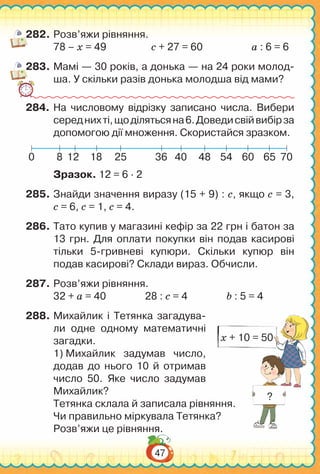 47
282.	Розв’яжи рівняння.
78 – х = 49		 с + 27 = 60		 а : 6 = 6
283.	Мамі — 30 років, а донька — на 24 роки молод-
ша. У скільки разів донька молодша від мами?
284.	На  числовому відрізку записано числа. Вибери
середнихті,щоділятьсяна6.Доведисвійвибірза
допомогою дії множення. Скористайся зразком.
8 12 18 25 36 40 48 54 60 65 700
Зразок. 12 = 6 ∙ 2
285.	Знайди значення виразу (15 + 9) : с, якщо с = 3,
с = 6, с = 1, с = 4.
286.	Тато купив у магазині кефір за 22 грн і батон за
13 грн. Для оплати покупки він подав касирові
тільки 5-гривневі купюри. Скільки купюр він
подав касирові? Склади вираз. Обчисли.
287.	Розв’яжи рівняння.
32 + а = 40 28 : с = 4 b : 5 = 4
288.	Михайлик і Тетянка загадува-
ли одне одному математичні
загадки.
1) Михайлик задумав число,
додав до нього 10 й отримав
число 50. Яке число задумав
Михайлик?
Тетянка склала й записала рівняння.
Чи правильно міркувала Тетянка?
Розв’яжи це рівняння.
х + 10 = 50
?
 