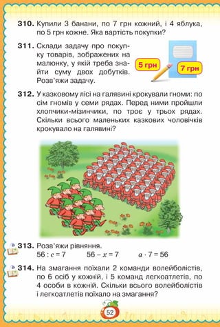 52
310.	Купили 3 банани, по 7 грн кожний, і 4 яблука,
по 5 грн кожне. Яка вартість покупки?
311.	Склади задачу про покуп-
ку товарів, зображених на
малюнку, у якій треба зна-
йти суму двох добутків.
Розв’яжи задачу.
312.	У казковому лісі на галявині крокували гноми: по
сім гномів у семи рядах. Перед ними пройшли
хлопчики-мізинчики, по троє у трьох рядах.
Скільки всього маленьких казкових чоловічків
крокувало на галявині?
313.	Розв’яжи рівняння.
56 : с = 7		 56 – х = 7		 а ∙ 7 = 56
314.	На  змагання поїхали 2 команди волейболістів,
по 6 осіб у кожній, і 5 команд легкоатлетів, по
4 особи в кожній. Скільки всього волейболістів
і легкоатлетів поїхало на змагання?
7 грн5 грн
 