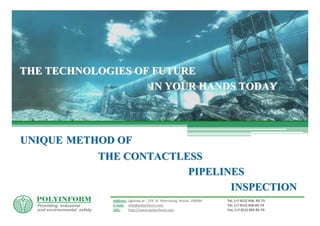 THE TECHNOLOGIES OF FUTURE
                   IN YOUR HANDS TODAY




UNIQUE METHOD OF
           THE CONTACTLESS
                        PIPELINES
                               INSPECTION
             Address: Ligovsky pr., 254, St. Petersburg, Russia, 196084   Tel. (+7‐812) 458‐ 85‐73
             E‐mail: info@polyinform.com                                  Tel. (+7‐812) 458‐85‐74
             URL:     http://www.polyinform.com                           Fax. (+7‐812) 485‐85‐76
 