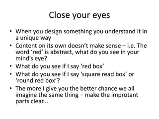 Close your eyesWhen you design something you understand it in a unique wayContent on its own doesn’t make sense – i.e. The word ‘red’ is abstract, what do you see in your mind’s eye?What do you see if I say ‘red box’ What do you see if I say ‘square read box’ or ‘round red box’?The more I give you the better chance we all imagine the same thing – make the improtant parts clear...