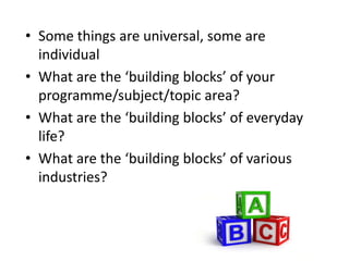 Some things are universal, some are individualWhat are the ‘building blocks’ of your programme/subject/topic area?What are the ‘building blocks’ of everyday life?What are the ‘building blocks’ of various industries?