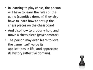 In learning to play chess, the person will have to learn the rules of the game (cognitive domain) they also have to learn how to set up the chess pieces on the chessboard And also how to properly hold and move a chess piece (psychomotor)The person may even learn to love the game itself, value its applications in life, and appreciate its history (affective domain).