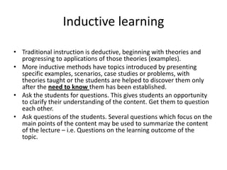 Inductive learningTraditional instruction is deductive, beginning with theories and progressing to applications of those theories (examples).More inductive methods have topics introduced by presenting specific examples, scenarios, case studies or problems, with theories taught or the students are helped to discover them only after the need to know them has been established.Ask the students for questions. This gives students an opportunity to clarify their understanding of the content. Get them to question each other. Ask questions of the students. Several questions which focus on the main points of the content may be used to summarize the content of the lecture – i.e. Questions on the learning outcome of the topic.  