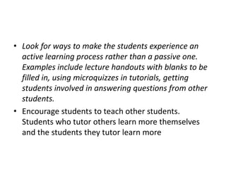 Look for ways to make the students experience an active learning process rather than a passive one. Examples include lecture handouts with blanks to be filled in, using microquizzes in tutorials, getting students involved in answering questions from other students. Encourage students to teach other students. Students who tutor others learn more themselves and the students they tutor learn more