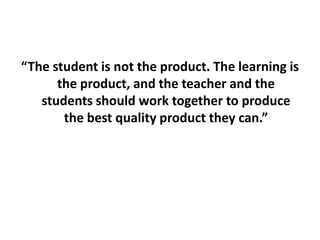 “The student is not the product. The learning is the product, and the teacher and the students should work together to produce the best quality product they can.”