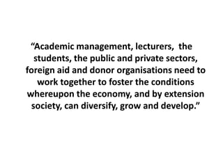 “Academic management, lecturers,  the students, the public and private sectors, foreign aid and donor organisations need to work together to foster the conditions whereupon the economy, and by extension society, can diversify, grow and develop.”