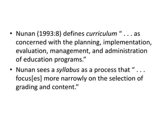 Nunan (1993:8) defines curriculum “ . . . as concerned with the planning, implementation, evaluation, management, and administration of education programs.” Nunan sees a syllabus as a process that “ . . . focus[es] more narrowly on the selection of grading and content.” 