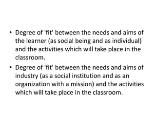 Degree of 'fit' between the needs and aims of the learner (as social being and as individual) and the activities which will take place in the classroom.Degree of 'fit' between the needs and aims of industry (as a social institution and as an organization with a mission) and the activities which will take place in the classroom. 