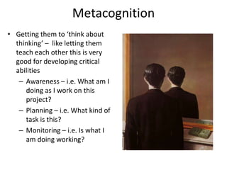 MetacognitionGetting them to ‘think about thinking’ –  like letting them teach each other this is very good for developing critical abilitiesAwareness – i.e. What am I doing as I work on this project?Planning – i.e. What kind of task is this?Monitoring – i.e. Is what I am doing working?