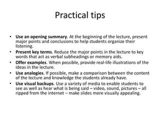 Practical tipsUse an opening summary. At the beginning of the lecture, present major points and conclusions to help students organize their listening.  Present key terms. Reduce the major points in the lecture to key words that act as verbal subheadings or memory aids.  Offer examples. When possible, provide real-life illustrations of the ideas in the lecture.  Use analogies. If possible, make a comparison between the content of the lecture and knowledge the students already have.  Use visual backups. Use a variety of media to enable students to see as well as hear what is being said – video, sound, pictures – all ripped from the internet – make slides more visually appealing.