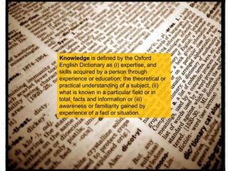 Knowledge is defined by the Oxford English Dictionary as (i) expertise, and skills acquired by a person through experience or education; the theoretical or practical understanding of a subject, (ii) what is known in a particular field or in total; facts and information or (iii) awareness or familiarity gained by experience of a fact or situation. 