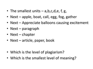 The smallest units – a,b,c,d,e, f, g, Next – apple, boat, call, egg, fog, gatherNext – Appreciate balloons causing excitementNext – paragraphNext – chapterNext – article, paper, book Which is the level of plagiarism?Which is the smallest level of meaning?