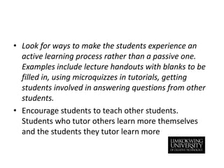 Look for ways to make the students experience an active learning process rather than a passive one. Examples include lecture handouts with blanks to be filled in, using microquizzes in tutorials, getting students involved in answering questions from other students. Encourage students to teach other students. Students who tutor others learn more themselves and the students they tutor learn more