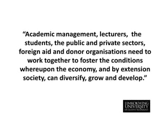 “Academic management, lecturers,  the students, the public and private sectors, foreign aid and donor organisations need to work together to foster the conditions whereupon the economy, and by extension society, can diversify, grow and develop.”