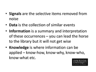 Signals are the selective items removed from noiseData is the collection of similar eventsInformation is a summary and interpretation of these occurrences – you can lead the horse to the library but it will not get wiseKnowledge is where information can be applied – know-how, know-why, know-who, know-what etc.