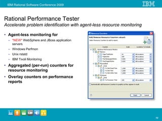 Rational Performance Tester
Accelerate problem identification with agent-less resource monitoring

• Agent-less monitoring for
  – *NEW* WebSphere and JBoss application
    servers
  – Windows Perfmon
  – Unix rstatd
  – IBM Tivoli Monitoring

• Aggregated (per-run) counters for
  resource monitoring
• Overlay counters on performance
  reports




                                                                        13
 