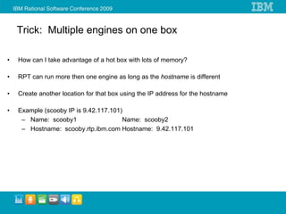 Trick: Multiple engines on one box

•   How can I take advantage of a hot box with lots of memory?

•   RPT can run more then one engine as long as the hostname is different

•   Create another location for that box using the IP address for the hostname

•   Example (scooby IP is 9.42.117.101)
     – Name: scooby1                   Name: scooby2
     – Hostname: scooby.rtp.ibm.com Hostname: 9.42.117.101
 