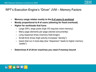 RPT’s Execution Engine’s “Driver” JVM – Memory Factors


   •   Memory usage relates mostly to the # of users & workload
   •   Mostly proportional to # of users (allowing for fixed overhead)
   •   Higher for workloads that have:
        – Large GIFs, large posts (high I/O requires more memory)
        – Many page elements per page (stored concurrently)
        – Long response times (memory held longer)
        – Small think times (high activity increases “density”)
        – Users that run in lock-step (low “dispersion” leads to higher memory
           “peaks”)

   •   Determines # of driver machines you need if memory bound
 