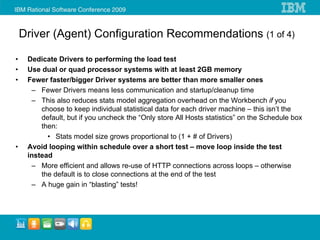Driver (Agent) Configuration Recommendations (1 of 4)

•    Dedicate Drivers to performing the load test
•    Use dual or quad processor systems with at least 2GB memory
•    Fewer faster/bigger Driver systems are better than more smaller ones
      – Fewer Drivers means less communication and startup/cleanup time
      – This also reduces stats model aggregation overhead on the Workbench if you
         choose to keep individual statistical data for each driver machine – this isn’t the
         default, but if you uncheck the “Only store All Hosts statistics” on the Schedule box
         then:
           • Stats model size grows proportional to (1 + # of Drivers)
•    Avoid looping within schedule over a short test – move loop inside the test
     instead
      – More efficient and allows re-use of HTTP connections across loops – otherwise
         the default is to close connections at the end of the test
      – A huge gain in “blasting” tests!
 