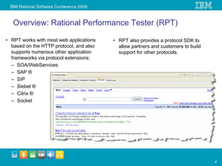 Overview: Rational Performance Tester (RPT)

• RPT works with most web applications   • RPT also provides a protocol SDK to
  based on the HTTP protocol, and also     allow partners and customers to build
  supports numerous other application      support for other protocols.
  frameworks via protocol extensions:
  – SOA/WebServices
  – SAP ®
  – SIP
  – Siebel ®
  – Citrix ®
  – Socket




                                                                                   4
 